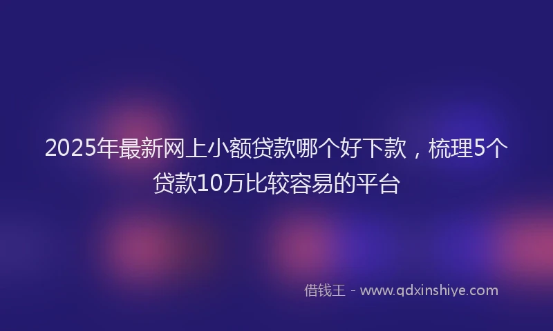 2025年最新网上小额贷款哪个好下款，梳理5个贷款10万比较容易的平台