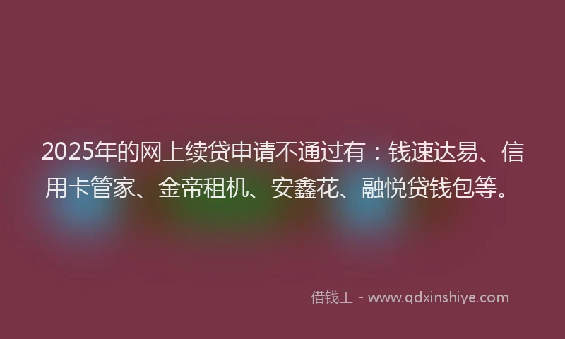 2025年的网上续贷申请不通过有：钱速达易、信用卡管家、金帝租机、安鑫花、融悦贷钱包等。
