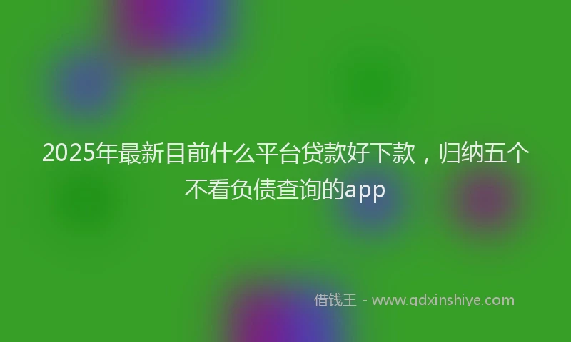 2025年最新目前什么平台贷款好下款，归纳五个不看负债查询的app