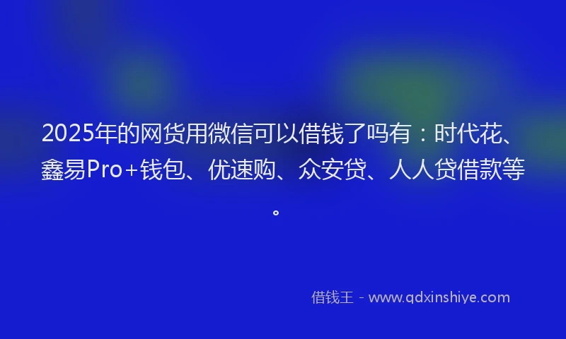 2025年的网货用微信可以借钱了吗有：时代花、鑫易Pro+钱包、优速购、众安贷、人人贷借款等。