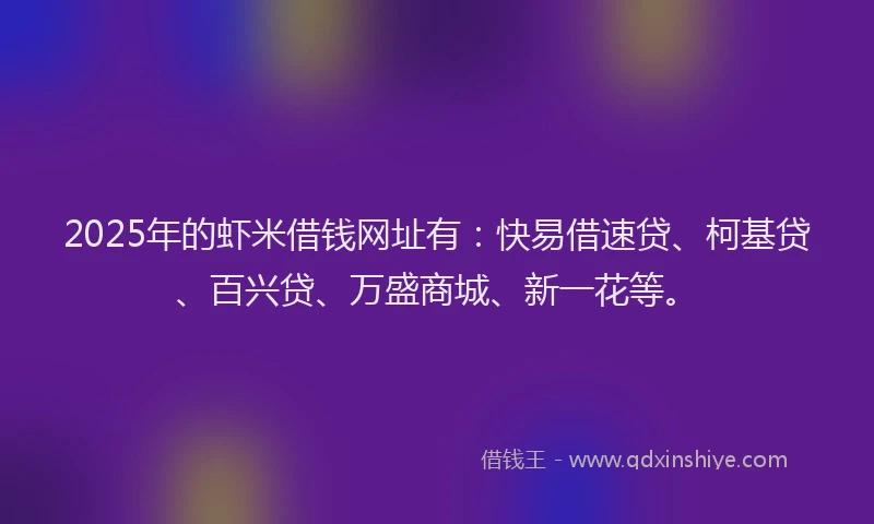 2025年的虾米借钱网址有：快易借速贷、柯基贷、百兴贷、万盛商城、新一花等。