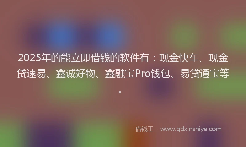 2025年的能立即借钱的软件有：现金快车、现金贷速易、鑫诚好物、鑫融宝Pro钱包、易贷通宝等。