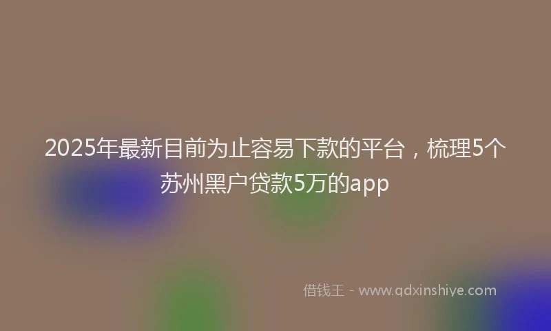 2025年最新目前为止容易下款的平台，梳理5个苏州黑户贷款5万的app