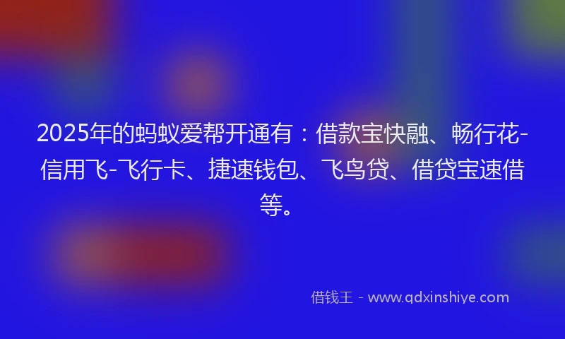2025年的蚂蚁爱帮开通有：借款宝快融、畅行花-信用飞-飞行卡、捷速钱包、飞鸟贷、借贷宝速借等。