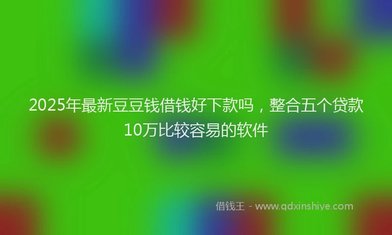 2025年最新豆豆钱借钱好下款吗，整合五个贷款10万比较容易的软件