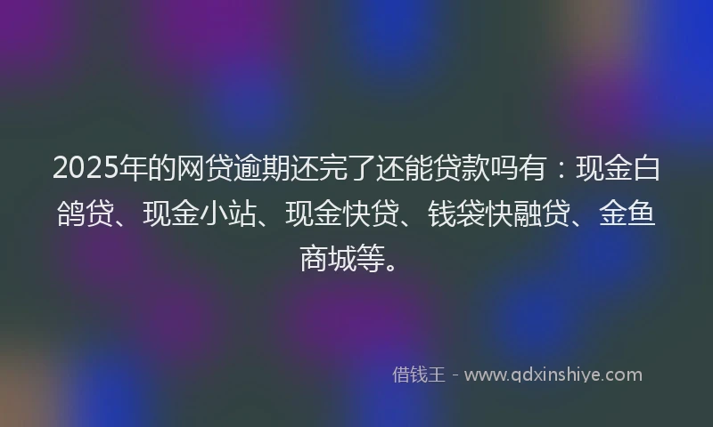 2025年的网贷逾期还完了还能贷款吗有：现金白鸽贷、现金小站、现金快贷、钱袋快融贷、金鱼商城等。