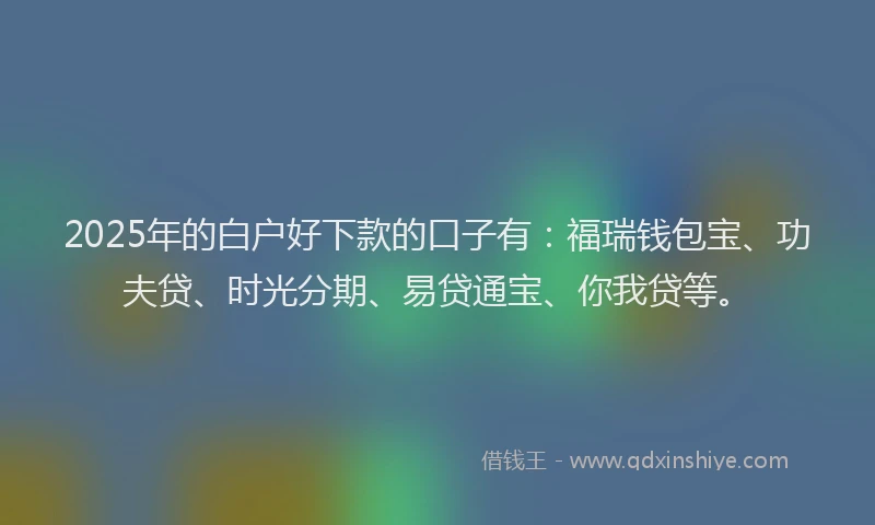 2025年的白户好下款的口子有：福瑞钱包宝、功夫贷、时光分期、易贷通宝、你我贷等。