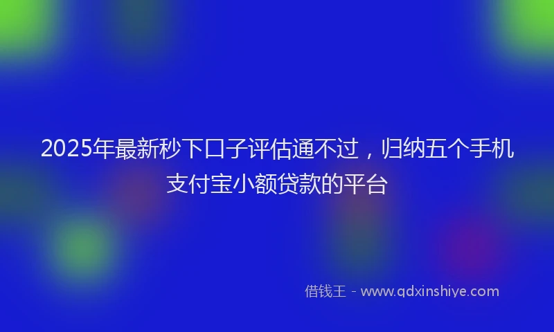 2025年最新秒下口子评估通不过，归纳五个手机支付宝小额贷款的平台