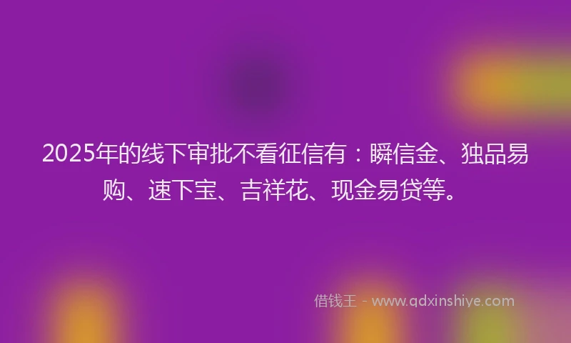 2025年的线下审批不看征信有：瞬信金、独品易购、速下宝、吉祥花、现金易贷等。