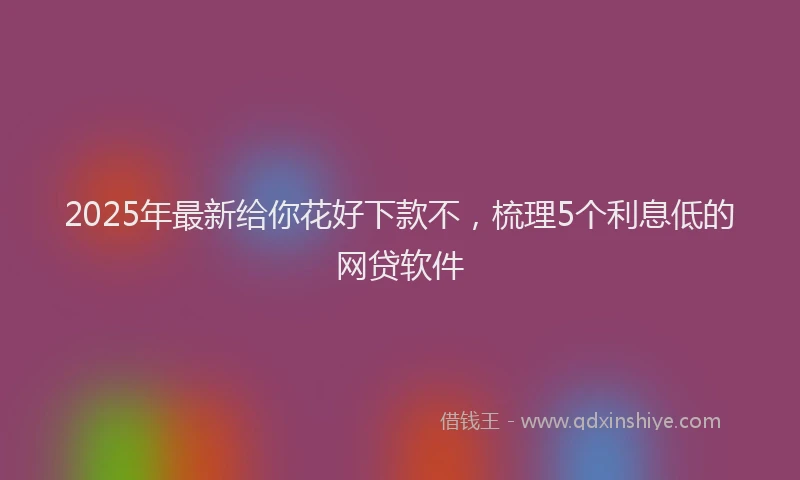2025年最新给你花好下款不，梳理5个利息低的网贷软件