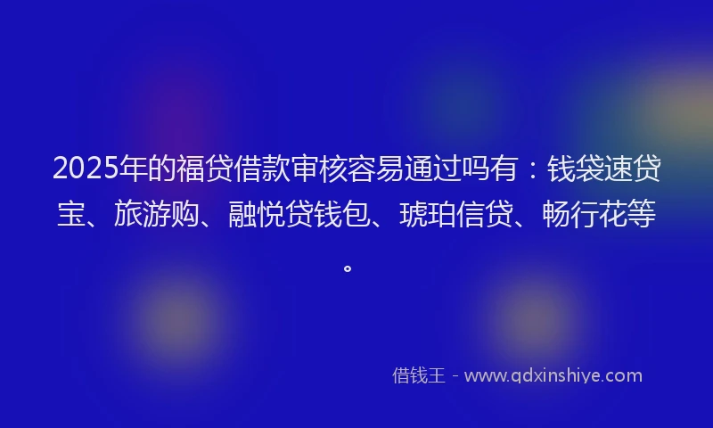 2025年的福贷借款审核容易通过吗有：钱袋速贷宝、旅游购、融悦贷钱包、琥珀信贷、畅行花等。
