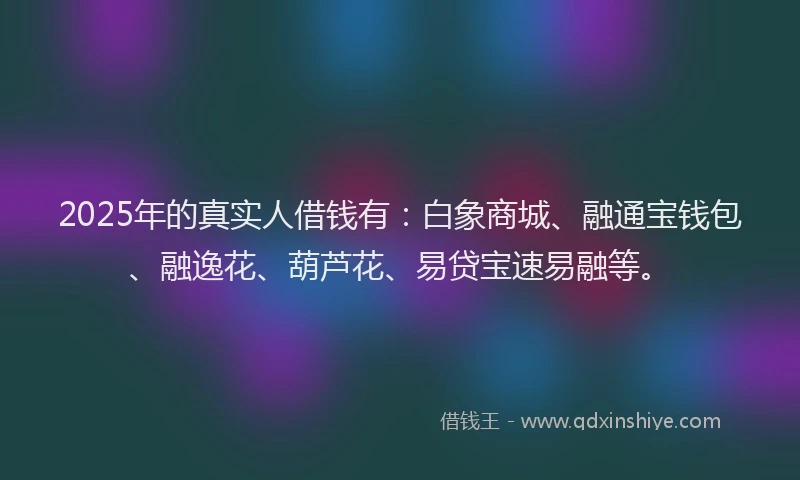 2025年的真实人借钱有：白象商城、融通宝钱包、融逸花、葫芦花、易贷宝速易融等。