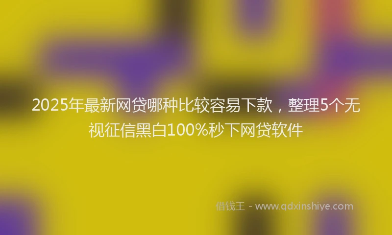 2025年最新网贷哪种比较容易下款，整理5个无视征信黑白100%秒下网贷软件