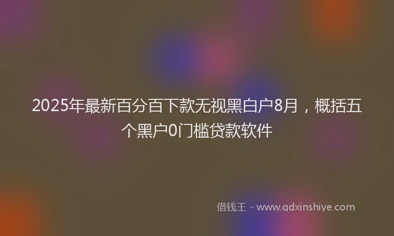 2025年最新百分百下款无视黑白户8月，概括五个黑户0门槛贷款软件