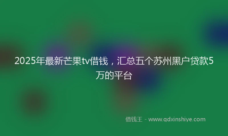 2025年最新芒果tv借钱，汇总五个苏州黑户贷款5万的平台