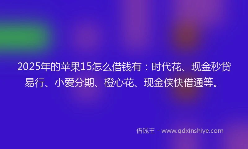 2025年的苹果15怎么借钱有：时代花、现金秒贷易行、小爱分期、橙心花、现金侠快借通等。