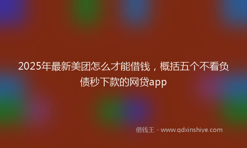 2025年最新美团怎么才能借钱，概括五个不看负债秒下款的网贷app