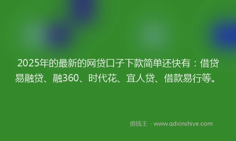 2025年的最新的网贷口子下款简单还快有：借贷易融贷、融360、时代花、宜人贷、借款易行等。