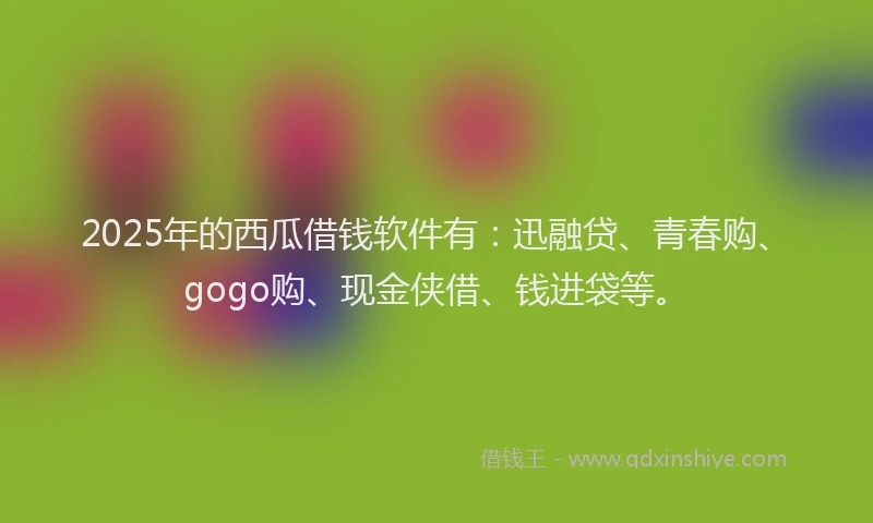 2025年的西瓜借钱软件有：迅融贷、青春购、gogo购、现金侠借、钱进袋等。