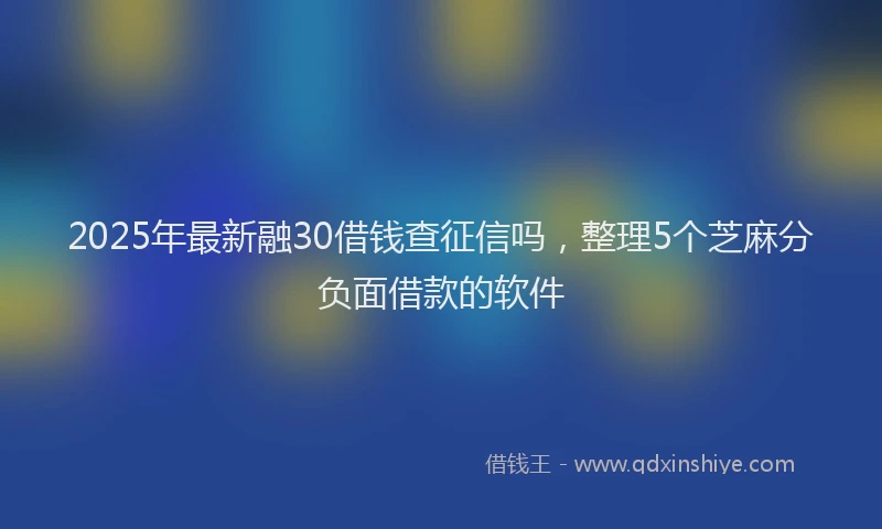 2025年最新融30借钱查征信吗，整理5个芝麻分负面借款的软件
