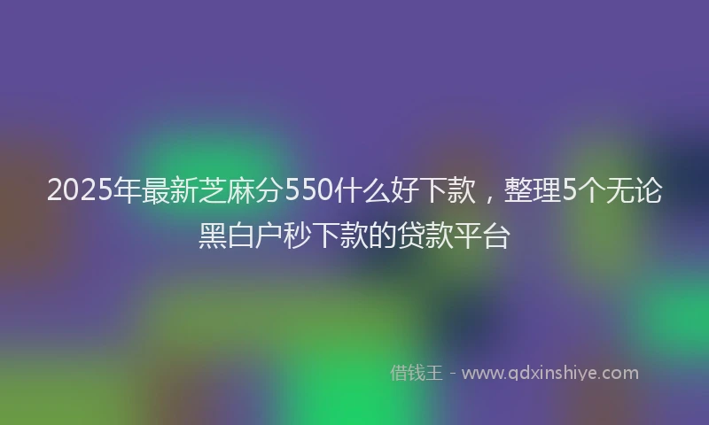 2025年最新芝麻分550什么好下款，整理5个无论黑白户秒下款的贷款平台