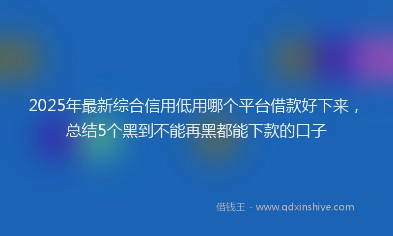 2025年最新综合信用低用哪个平台借款好下来，总结5个黑到不能再黑都能下款的口子