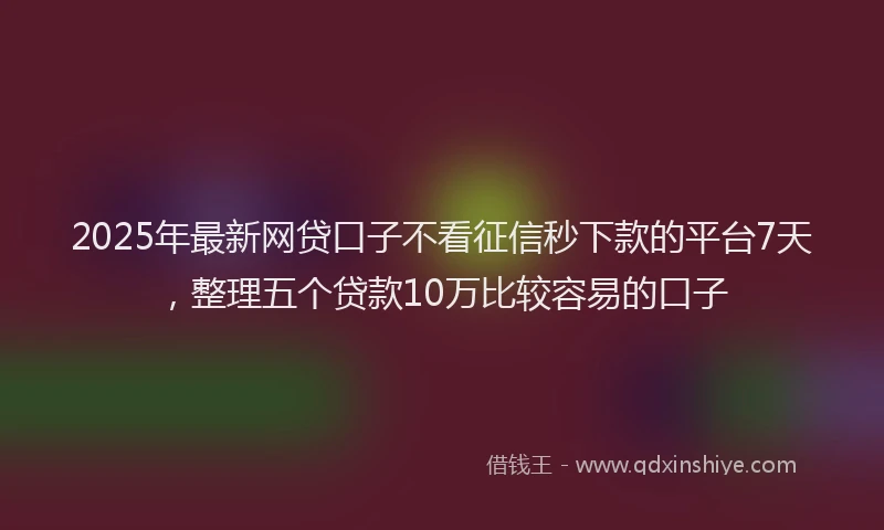 2025年最新网贷口子不看征信秒下款的平台7天，整理五个贷款10万比较容易的口子