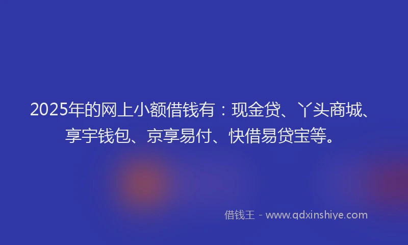 2025年的网上小额借钱有：现金贷、丫头商城、享宇钱包、京享易付、快借易贷宝等。