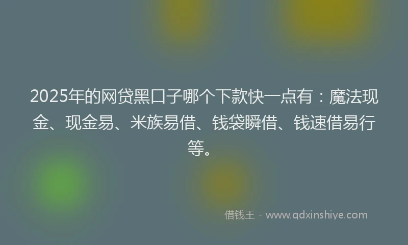 2025年的网贷黑口子哪个下款快一点有：魔法现金、现金易、米族易借、钱袋瞬借、钱速借易行等。