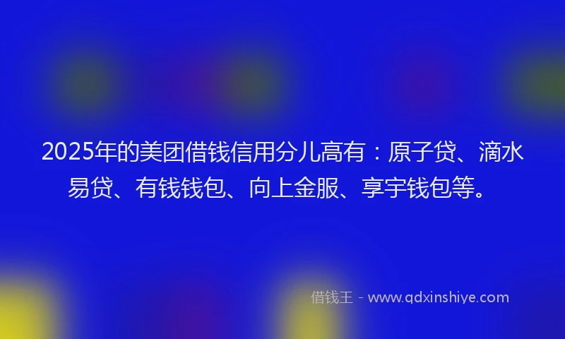 2025年的美团借钱信用分儿高有：原子贷、滴水易贷、有钱钱包、向上金服、享宇钱包等。