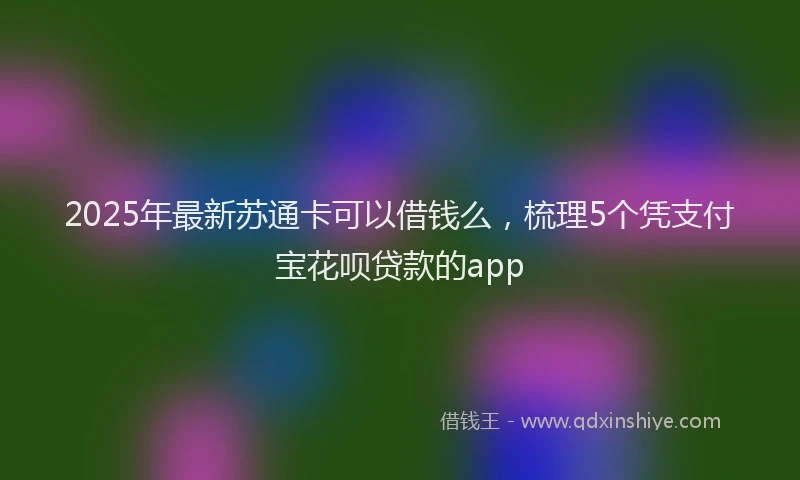 2025年最新苏通卡可以借钱么，梳理5个凭支付宝花呗贷款的app