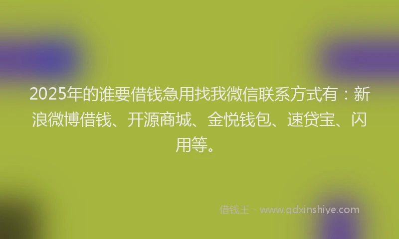 2025年的谁要借钱急用找我微信联系方式有：新浪微博借钱、开源商城、金悦钱包、速贷宝、闪用等。