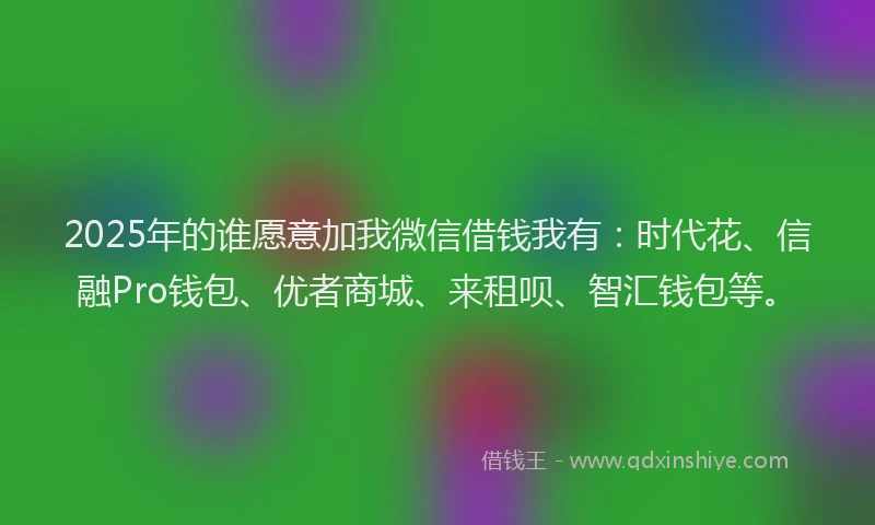 2025年的谁愿意加我微信借钱我有：时代花、信融Pro钱包、优者商城、来租呗、智汇钱包等。