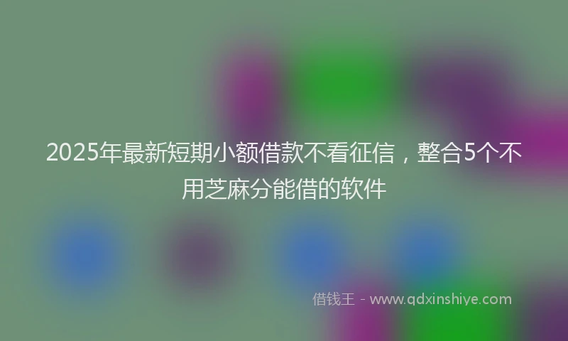 2025年最新短期小额借款不看征信，整合5个不用芝麻分能借的软件