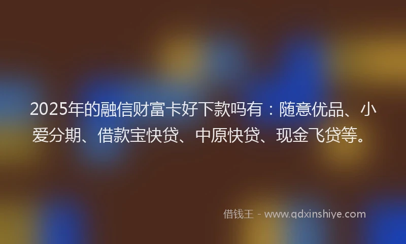 2025年的融信财富卡好下款吗有：随意优品、小爱分期、借款宝快贷、中原快贷、现金飞贷等。