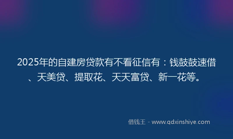 2025年的自建房贷款有不看征信有：钱鼓鼓速借、天美贷、提取花、天天富贷、新一花等。
