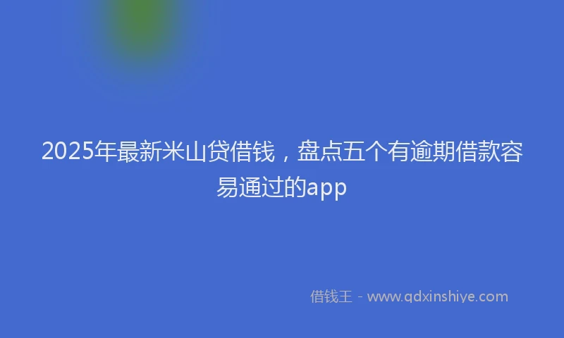 2025年最新米山贷借钱，盘点五个有逾期借款容易通过的app