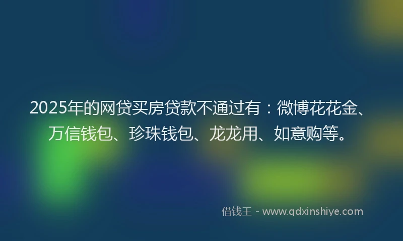 2025年的网贷买房贷款不通过有：微博花花金、万信钱包、珍珠钱包、龙龙用、如意购等。