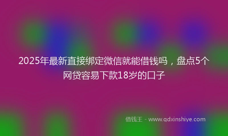 2025年最新直接绑定微信就能借钱吗，盘点5个网贷容易下款18岁的口子