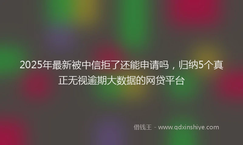 2025年最新被中信拒了还能申请吗，归纳5个真正无视逾期大数据的网贷平台
