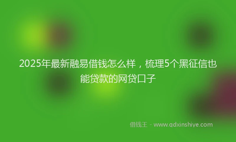 2025年最新融易借钱怎么样，梳理5个黑征信也能贷款的网贷口子