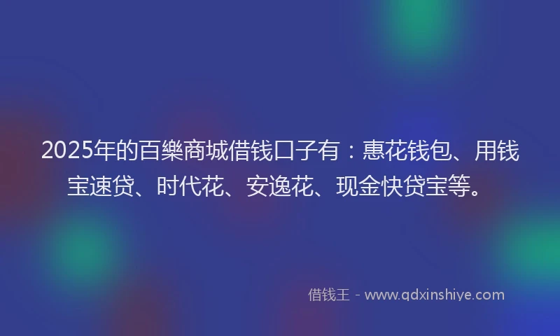 2025年的百樂商城借钱口子有：惠花钱包、用钱宝速贷、时代花、安逸花、现金快贷宝等。