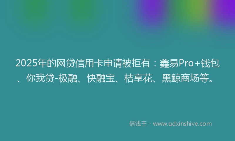 2025年的网贷信用卡申请被拒有：鑫易Pro+钱包、你我贷-极融、快融宝、桔享花、黑鲸商场等。