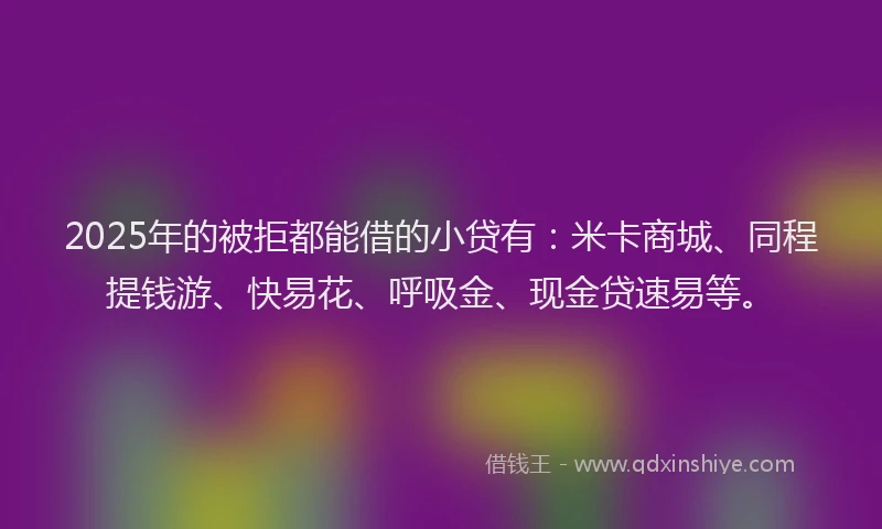 2025年的被拒都能借的小贷有：米卡商城、同程提钱游、快易花、呼吸金、现金贷速易等。