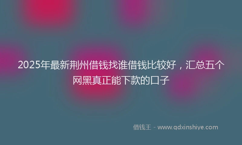 2025年最新荆州借钱找谁借钱比较好，汇总五个网黑真正能下款的口子