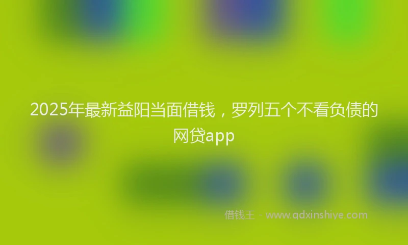 2025年最新益阳当面借钱，罗列五个不看负债的网贷app