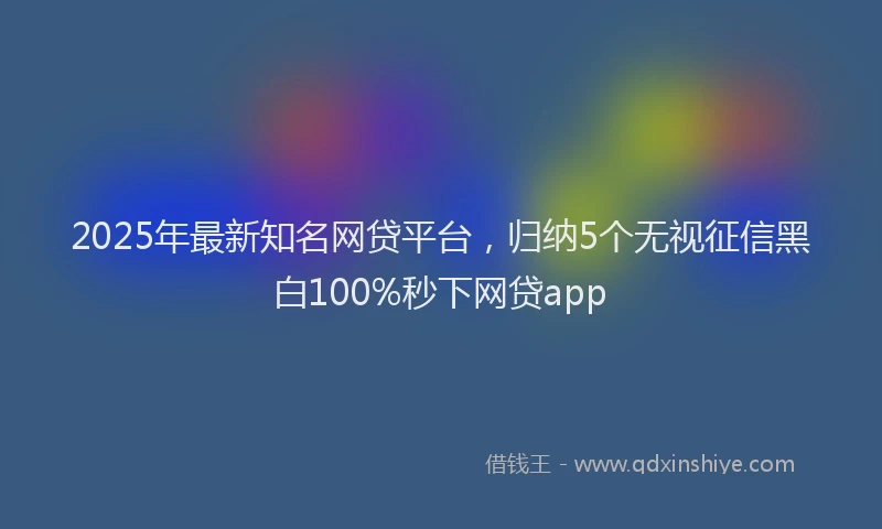 2025年最新知名网贷平台，归纳5个无视征信黑白100%秒下网贷app