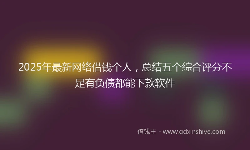 2025年最新网络借钱个人，总结五个综合评分不足有负债都能下款软件