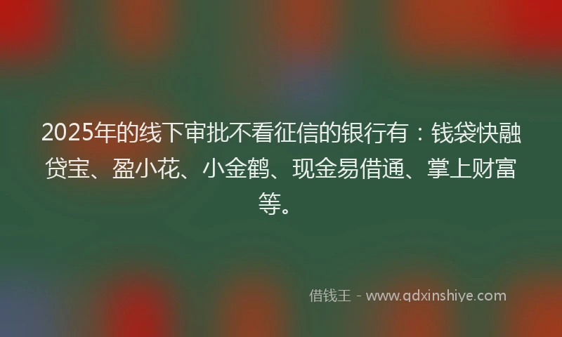 2025年的线下审批不看征信的银行有：钱袋快融贷宝、盈小花、小金鹤、现金易借通、掌上财富等。