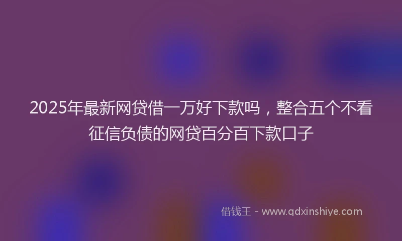 2025年最新网贷借一万好下款吗，整合五个不看征信负债的网贷百分百下款口子